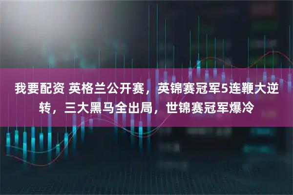 我要配资 英格兰公开赛，英锦赛冠军5连鞭大逆转，三大黑马全出局，世锦赛冠军爆冷