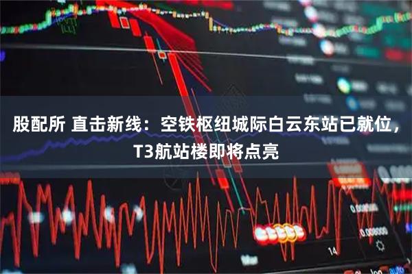 股配所 直击新线:空铁枢纽城际白云东站已就位,T3航站楼即将点亮