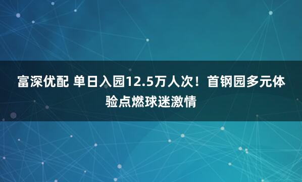 富深优配 单日入园12.5万人次!首钢园多元体验点燃球迷激情