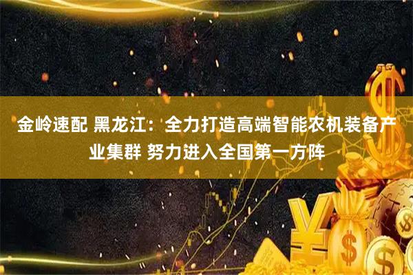 金岭速配 黑龙江:全力打造高端智能农机装备产业集群 努力进入全国第一方阵