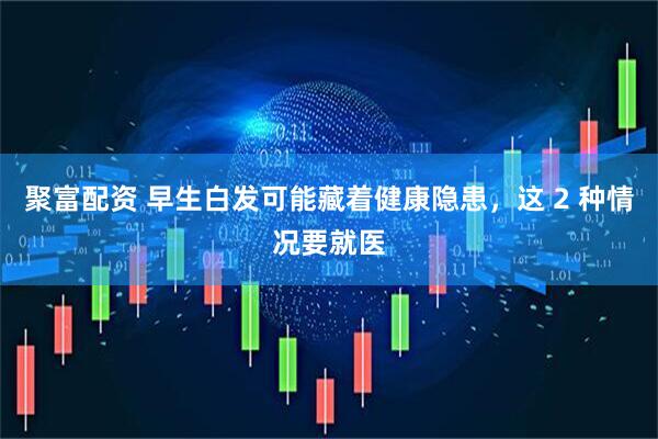 聚富配资 早生白发可能藏着健康隐患,这 2 种情况要就医