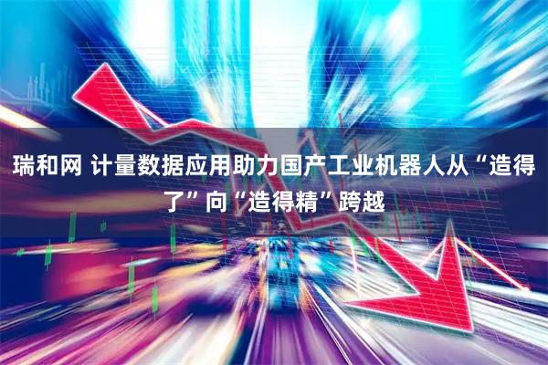 瑞和网 计量数据应用助力国产工业机器人从“造得了”向“造得精”跨越