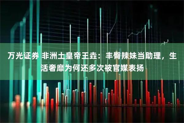 万光证券 非洲土皇帝王垚：丰臀辣妹当助理，生活奢靡为何还多次被官媒表扬