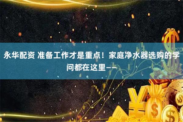 永华配资 准备工作才是重点！家庭净水器选购的学问都在这里——