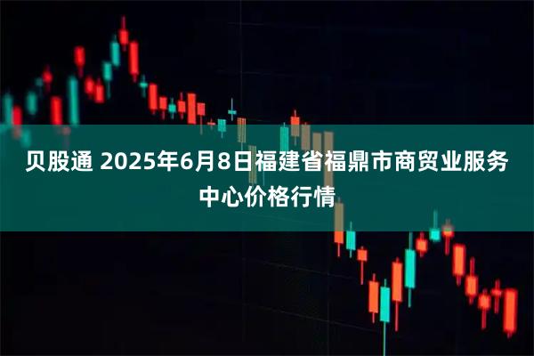 贝股通 2025年6月8日福建省福鼎市商贸业服务中心价格行情