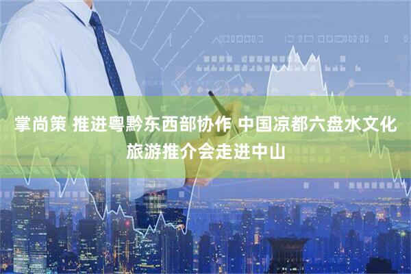 掌尚策 推进粤黔东西部协作 中国凉都六盘水文化旅游推介会走进中山