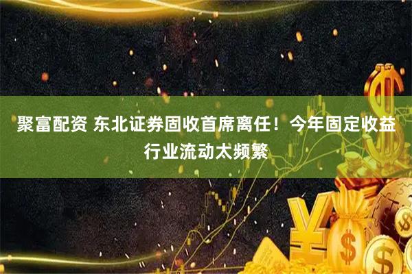 聚富配资 东北证券固收首席离任！今年固定收益行业流动太频繁