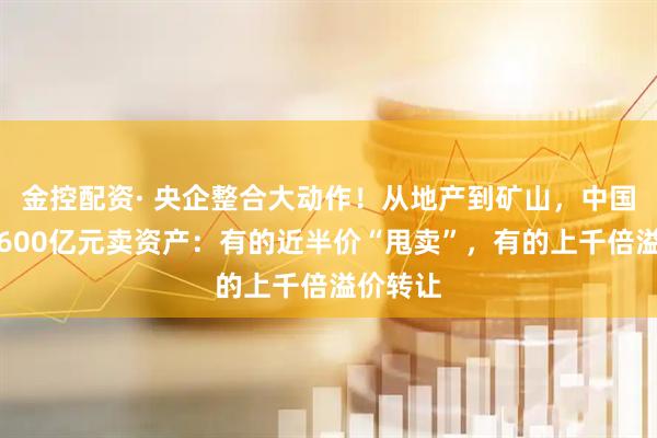 金控配资· 央企整合大动作！从地产到矿山，中国中冶超600亿元卖资产：有的近半价“甩卖”，有的上千倍溢价转让