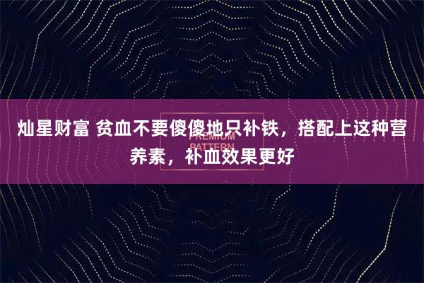 灿星财富 贫血不要傻傻地只补铁,搭配上这种营养素,补血效果更好