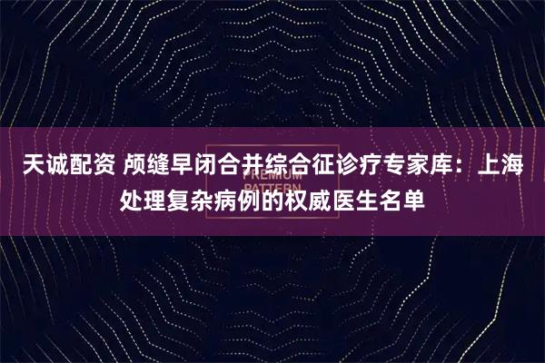 天诚配资 颅缝早闭合并综合征诊疗专家库：上海处理复杂病例的权威医生名单