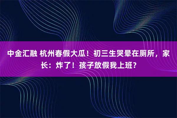 中金汇融 杭州春假大瓜!初三生哭晕在厕所,家长:炸了!孩子放假我上班?