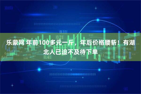 乐蒙网 年前100多元一斤,年后价格腰斩!有湖北人已迫不及待下单