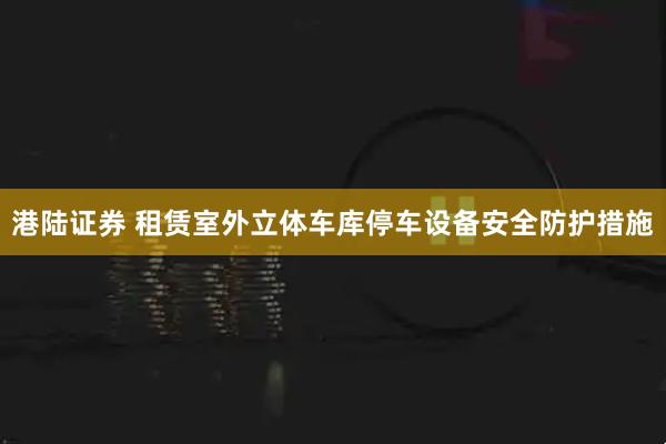 港陆证券 租赁室外立体车库停车设备安全防护措施