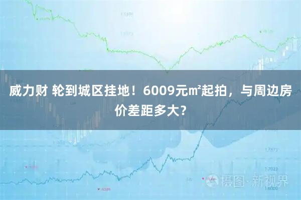 威力财 轮到城区挂地！6009元㎡起拍，与周边房价差距多大？