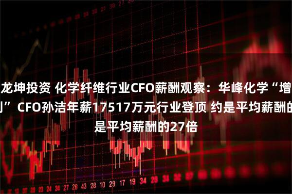 龙坤投资 化学纤维行业CFO薪酬观察：华峰化学“增收减利” CFO孙洁年薪17517万元行业登顶 约是平均薪酬的27倍