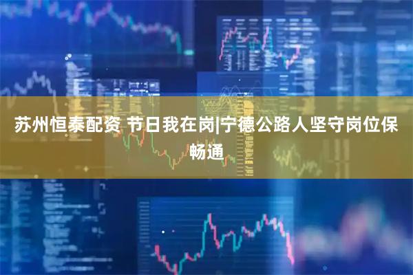 苏州恒泰配资 节日我在岗|宁德公路人坚守岗位保畅通