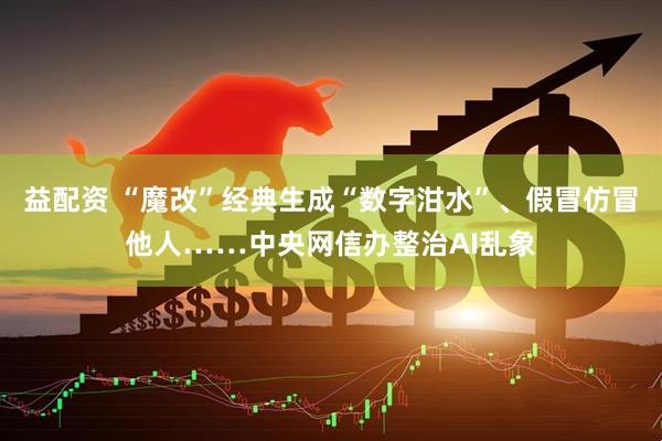 益配资 “魔改”经典生成“数字泔水”、假冒仿冒他人……中央网信办整治AI乱象